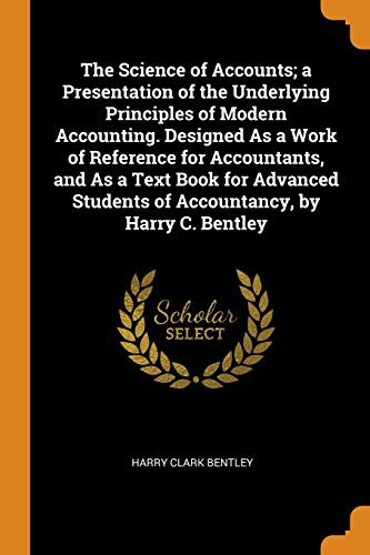 The Science of Accounts; A Presentation of the Underlying Principles of Modern Accounting. Designed as a Work of Reference for Accountants, and as a ... Students of Accountancy, by Harry C. Bentley