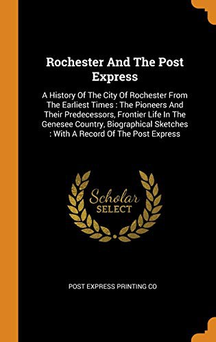 Rochester and the Post Express : A History of the City of Rochester from the Earliest Times : The Pioneers and Their Predecessors, Frontier Life in the ... Sketches