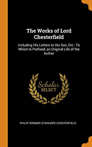 The Works of Lord Chesterfield : Including His Letters to His Son, Etc