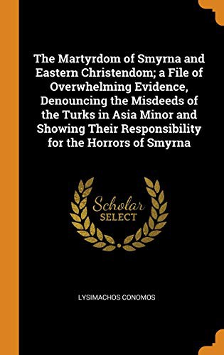 The Martyrdom of Smyrna and Eastern Christendom; A File of Overwhelming Evidence, Denouncing the Misdeeds of the Turks in Asia Minor and Showing Their Responsibility for the Horrors of Smyrna