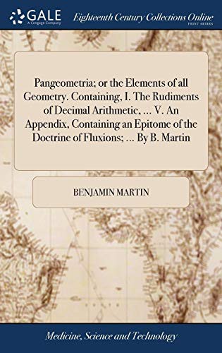 Pangeometria; Or the Elements of All Geometry. Containing, I. the Rudiments of Decimal Arithmetic, ... V. an Appendix, Containing an Epitome of the Doctrine of Fluxions; ... by B. Martin