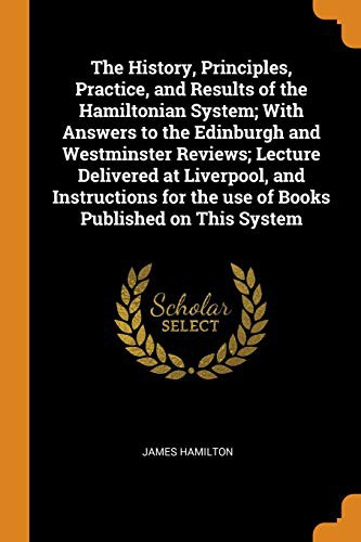 The History, Principles, Practice, and Results of the Hamiltonian System; With Answers to the Edinburgh and Westminster Reviews; Lecture Delivered at ... for the use of Books Published on This System