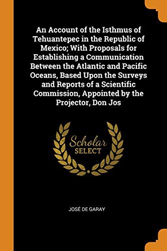 An Account of the Isthmus of Tehuantepec in the Republic of Mexico; With Proposals for Establishing a Communication Between the Atlantic and Pacific ... Appointed by the Projector, Don Jos
