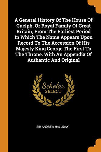 A General History of the House of Guelph, or Royal Family of Great Britain, from the Earliest Period in Which the Name Appears Upon Record to the ... with an Appendix of Authentic and Original