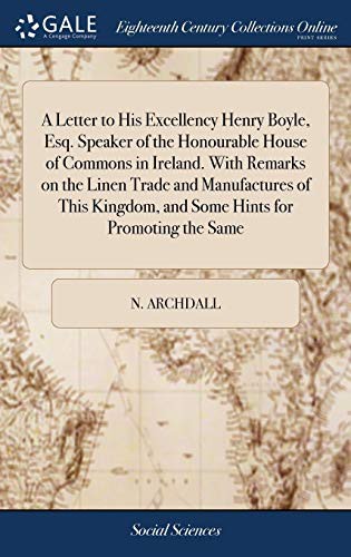 A Letter to His Excellency Henry Boyle, Esq. Speaker of the Honourable House of Commons in Ireland. with Remarks on the Linen Trade and Manufactures ... and Some Hints for Promoting the Same