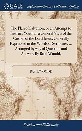 The Plan of Salvation, or an Attempt to Instruct Youth in a General View of the Gospel of the Lord Jesus; Generally Expressed in the Words of ... Way of Question and Answer. by Basil Woodd,