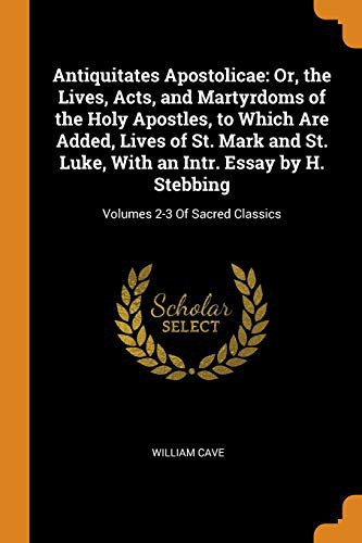 Antiquitates Apostolicae : Or, the Lives, Acts, and Martyrdoms of the Holy Apostles, to Which Are Added, Lives of St. Mark and St. Luke, with an Intr. ... H. Stebbing