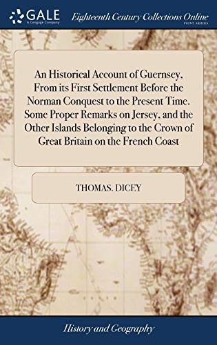 An Historical Account of Guernsey, From its First Settlement Before the Norman Conquest to the Present Time. Some Proper Remarks on Jersey, and the ... Crown of Great Britain on the French Coast
