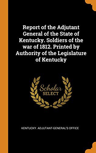 Report of the Adjutant General of the State of Kentucky. Soldiers of the war of 1812. Printed by Authority of the Legislature of Kentucky