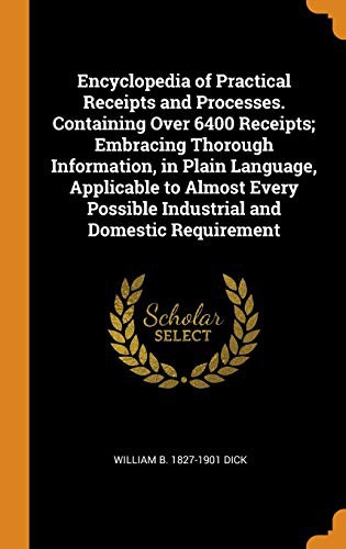 Encyclopedia of Practical Receipts and Processes. Containing Over 6400 Receipts; Embracing Thorough Information, in Plain Language, Applicable to ... Possible Industrial and Domestic Requirement
