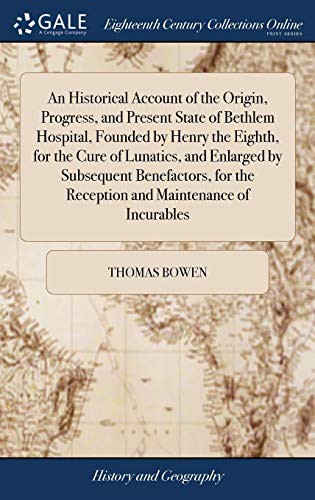 An Historical Account of the Origin, Progress, and Present State of Bethlem Hospital, Founded by Henry the Eighth, for the Cure of Lunatics, and ... the Reception and Maintenance of Incurables