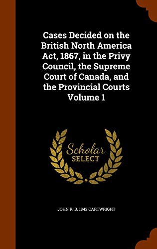Cases Decided on the British North America Act, 1867, in the Privy Council, the Supreme Court of Canada, and the Provincial Courts Volume 1