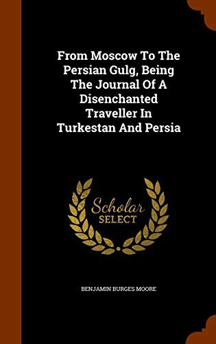 From Moscow To The Persian Gulg, Being The Journal Of A Disenchanted Traveller In Turkestan And Persia