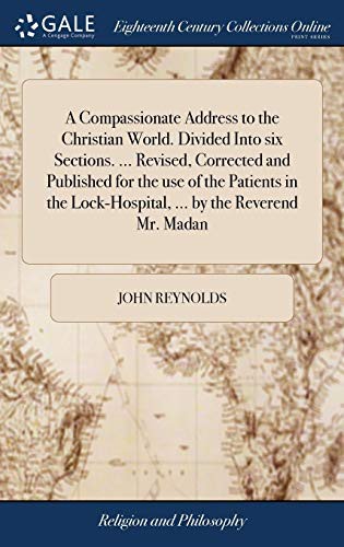 A Compassionate Address to the Christian World. Divided Into Six Sections. ... Revised, Corrected and Published for the Use of the Patients in the Lock-Hospital, ... by the Reverend Mr. Madan