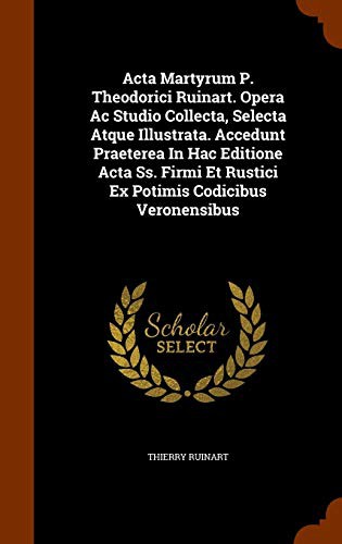 Acta Martyrum P. Theodorici Ruinart. Opera Ac Studio Collecta, Selecta Atque Illustrata. Accedunt Praeterea In Hac Editione Acta Ss. Firmi Et Rustici Ex Potimis Codicibus Veronensibus