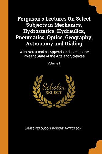 Ferguson's Lectures on Select Subjects in Mechanics, Hydrostatics, Hydraulics, Pneumatics, Optics, Geography, Astronomy and Dialing