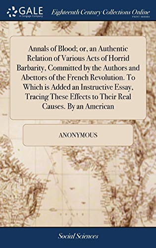 Annals of Blood; or, an Authentic Relation of Various Acts of Horrid Barbarity, Committed by the Authors and Abettors of the French Revolution. To ... Effects to Their Real Causes. By an American