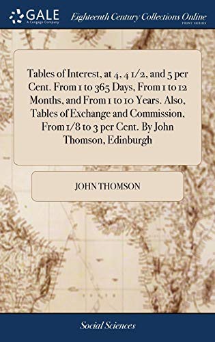 Tables of Interest, at 4, 4 1/2, and 5 per Cent. From 1 to 365 Days, From 1 to 12 Months, and From 1 to 10 Years. Also, Tables of Exchange and ... 1/8 to 3 per Cent. By John Thomson, Edinburgh