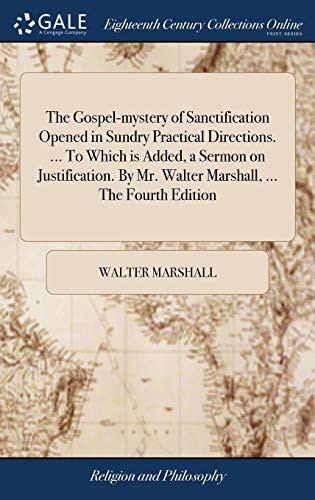 The Gospel-Mystery of Sanctification Opened in Sundry Practical Directions. ... to Which Is Added, a Sermon on Justification. by Mr. Walter Marshall, ... the Fourth Edition