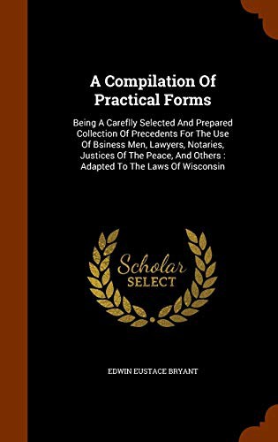 A Compilation Of Practical Forms : Being A Careflly Selected And Prepared Collection Of Precedents For The Use Of Bsiness Men, Lawyers, Notaries, ... And Others
