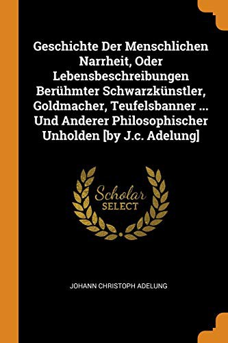 Geschichte Der Menschlichen Narrheit, Oder Lebensbeschreibungen Berühmter Schwarzkünstler, Goldmacher, Teufelsbanner ... Und Anderer Philosophischer Unholden [by J.c. Adelung]