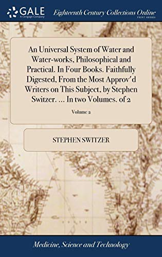 An Universal System of Water and Water-Works, Philosophical and Practical. in Four Books. Faithfully Digested, from the Most Approv'd Writers on This ... Switzer. ... in Two Volumes. of 2; Volume 2