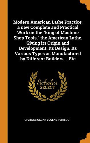 Modern American Lathe Practice; A New Complete and Practical Work on the King of Machine Shop Tools, the American Lathe. Giving Its Origin and ... as Manufactured by Different Builders ... Etc