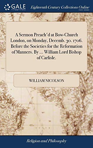 A Sermon Preach'd at Bow-Church London, on Monday, Decemb. 30. 1706. Before the Societies for the Reformation of Manners. By ... William Lord Bishop of Carlisle.