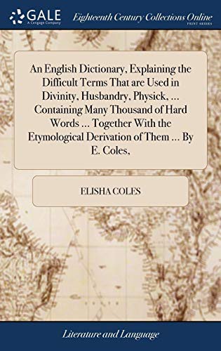 An English Dictionary, Explaining the Difficult Terms That Are Used in Divinity, Husbandry, Physick, ... Containing Many Thousand of Hard Words ... ... Derivation of Them ... by E. Coles,