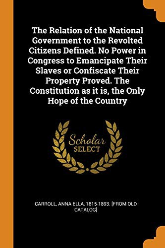The Relation of the National Government to the Revolted Citizens Defined. No Power in Congress to Emancipate Their Slaves or Confiscate Their Property ... as it is, the Only Hope of the Country