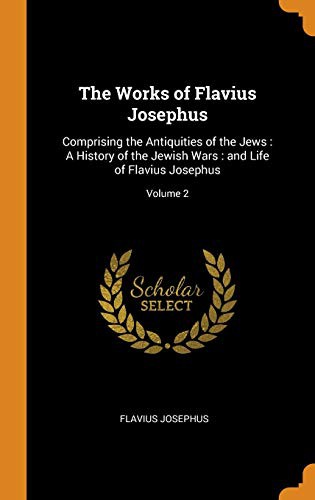 The Works of Flavius Josephus : Comprising the Antiquities of the Jews : A History of the Jewish Wars