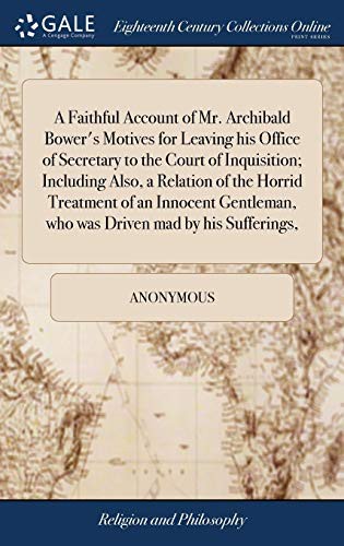 A Faithful Account of Mr. Archibald Bower's Motives for Leaving his Office of Secretary to the Court of Inquisition; Including Also, a Relation of the ... who was Driven mad by his Sufferings,