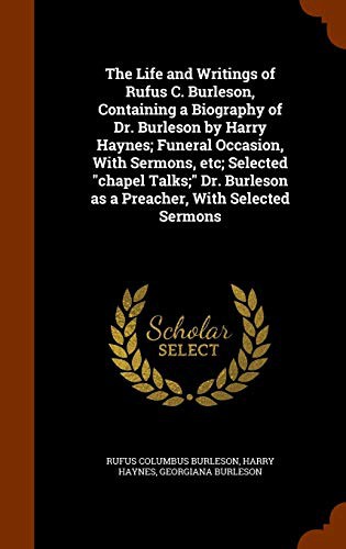 The Life and Writings of Rufus C. Burleson, Containing a Biography of Dr. Burleson by Harry Haynes; Funeral Occasion, With Sermons, etc; Selected ... Burleson as a Preacher, With Selected Sermons