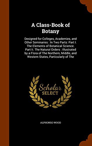 A Class-Book of Botany : Designed for Colleges, Academies, and Other Seminaries : In Two Parts