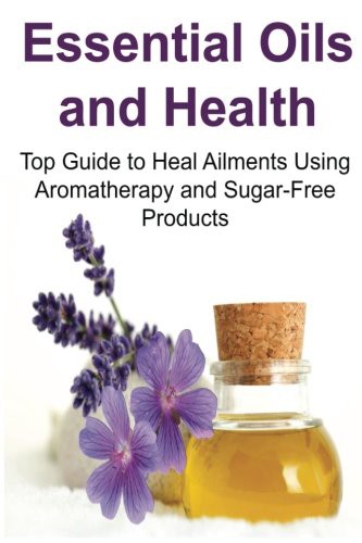 Essential Oils and Health : Top Guide to Heal Ailments Using Aromatherapy and Sugar-Free Products