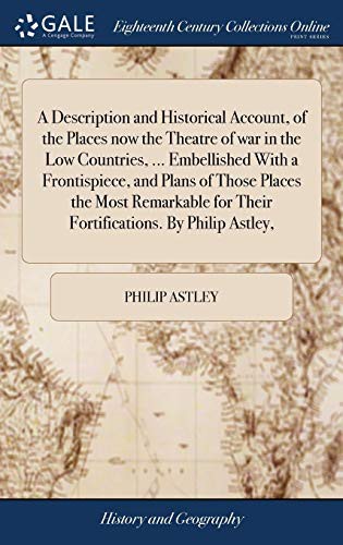 A Description and Historical Account, of the Places now the Theatre of war in the Low Countries, ... Embellished With a Frontispiece, and Plans of ... for Their Fortifications. By Philip Astley,