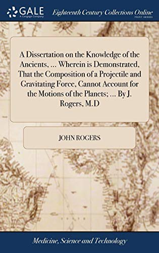 A Dissertation on the Knowledge of the Ancients, ... Wherein is Demonstrated, That the Composition of a Projectile and Gravitating Force, Cannot ... Motions of the Planets; ... By J. Rogers, M.D