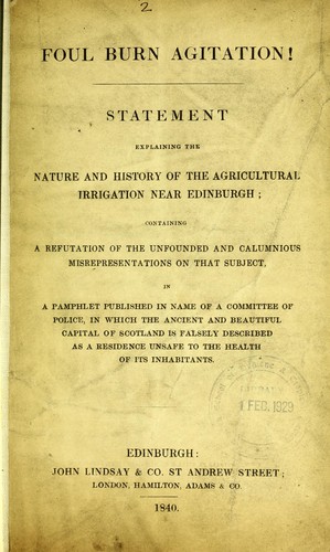 Foul burn agitation ! Statement explaining the nature and history of the agricultural irrigation near Edinburgh ; containing a refutation of the unfounded and calumnious misrepresentations on that subject, in a pamphlet published in name of a committee of police, in which the ancient and beautiful capital of Scotland is falsely described as a residence unsafe to the health of its inhabitants