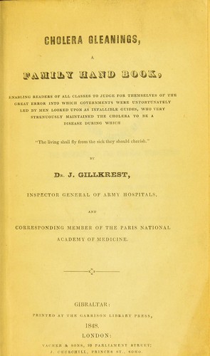 Cholera gleanings, a family hand book, enabling readers of all classes to judge for themselves of the great error into which governments were unfortunately led by men looked upon as infallible guides, who very strenuously maintained the cholera to be a disease during which "The living shall fly from the sick they should cherish."