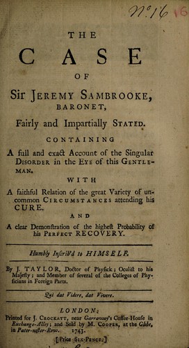 The case of Sir Jeremy Sambrooke, baronet, fairly and impartially stated. Containing a full and exact account of the singular disorder in the eye of this gentleman. With a faithful relation of the great variety of uncommon circumstances attending his cure. And a clear demonstration of the highest probability of his perfect recovery, humbly inscrib'd to himself
