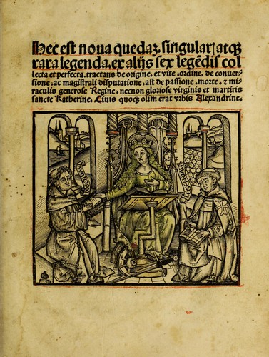 Hec est noua queda[m] singular[is] at[que] rara legenda ed alijs sex lege[n]dis collecta et perfecta tractans de origine, et vite, ordine, de conuersione, ac magistrali disputatione, ast de passione, morte, [&] miraculis generose regine, necnon gloriose virginis et martiris sancte Katherine, ciuis quo[que] olim erat vrbis Alexandrine