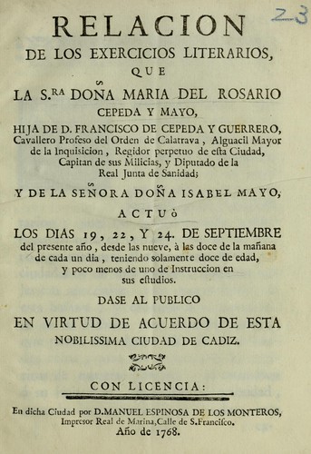 Relacion de los exercicios literarios, que la sra. doña Maria del Rosario Cepeda y Mayo, hija de D. Francisco de Cepeda y Guerrero, cavallero profeso del Orden de Calatrava, Alguacil Mayor de la Inquisicion, regidor perpetuo de esta ciudad, capitan de sus milicias y diputado de la Real Junta de Sanidad; y de la señora doña Isabel Mayo, actuò los dias 19, 22 y 24. de septiembre del presente año