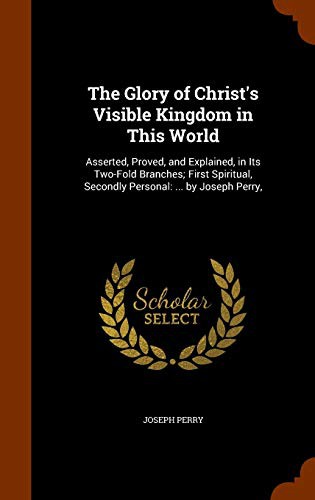 The Glory of Christ's Visible Kingdom in This World : Asserted, Proved, and Explained, in Its Two-Fold Branches; First Spiritual, Secondly Personal
