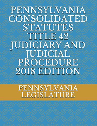 PENNSYLVANIA CONSOLIDATED STATUTES TITLE 42 JUDICIARY AND JUDICIAL PROCEDURE 2018 EDITION