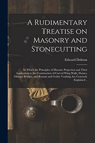 A Rudimentary Treatise on Masonry and Stonecutting; in Which the Principles of Masonic Projection and Their Application to the Construction of Curved ... Gothic Vaulting Are Concisely Explained ..