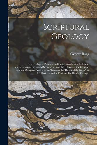 Scriptural Geology; or, Geological Phenomena Consistent Only With the Literal Interpretation of the Sacred Scriptures, Upon the Subjects of the ... of the Earth by M. Cuvier ... and To...; 2
