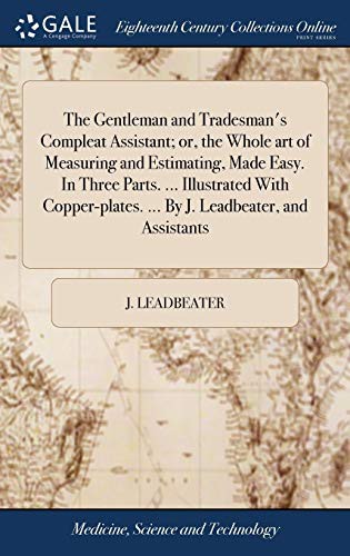 The Gentleman and Tradesman's Compleat Assistant; or, the Whole art of Measuring and Estimating, Made Easy. In Three Parts. ... Illustrated With Copper-plates. ... By J. Leadbeater, and Assistants