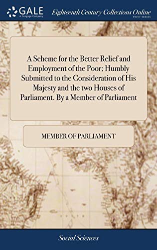 A Scheme for the Better Relief and Employment of the Poor; Humbly Submitted to the Consideration of His Majesty and the Two Houses of Parliament. by a Member of Parliament