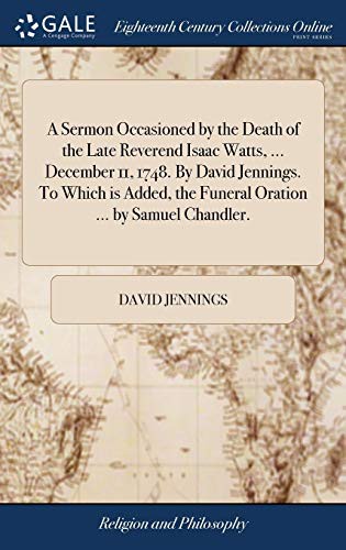A Sermon Occasioned by the Death of the Late Reverend Isaac Watts, ... December 11, 1748. by David Jennings. to Which Is Added, the Funeral Oration ... by Samuel Chandler.