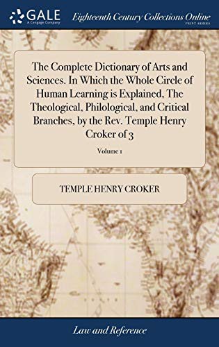 The Complete Dictionary of Arts and Sciences. in Which the Whole Circle of Human Learning Is Explained, the Theological, Philological, and Critical ... the Rev. Temple Henry Croker of 3; Volume 1